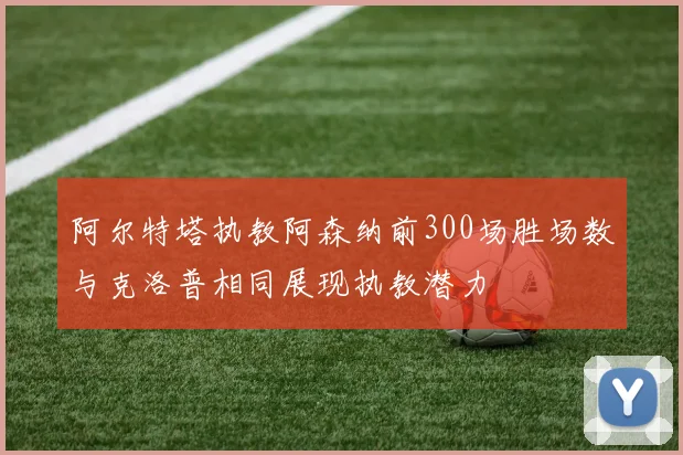 阿尔特塔执教阿森纳前300场胜场数与克洛普相同展现执教潜力
