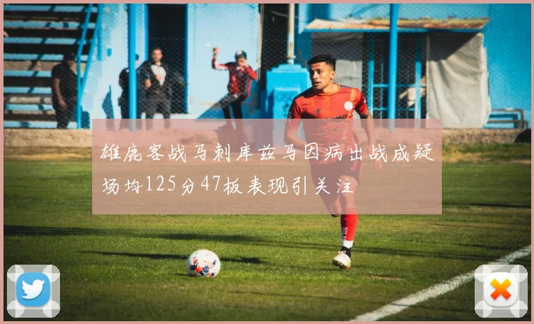 雄鹿客战马刺库兹马因病出战成疑场均125分47板表现引关注