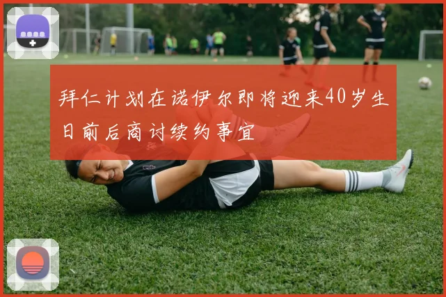 拜仁计划在诺伊尔即将迎来40岁生日前后商讨续约事宜