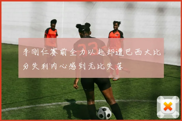 李刚仁赛前全力以赴却遭巴西大比分失利内心感到无比失落