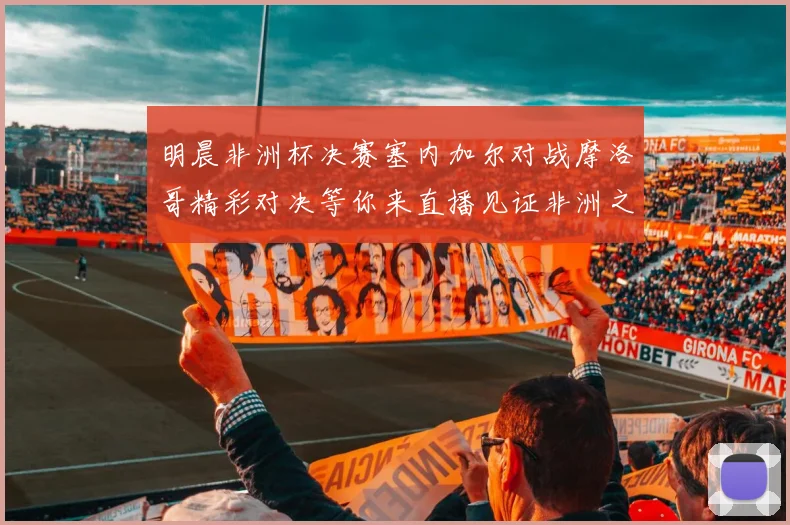 明晨非洲杯决赛塞内加尔对战摩洛哥精彩对决等你来直播见证非洲之王的诞生
