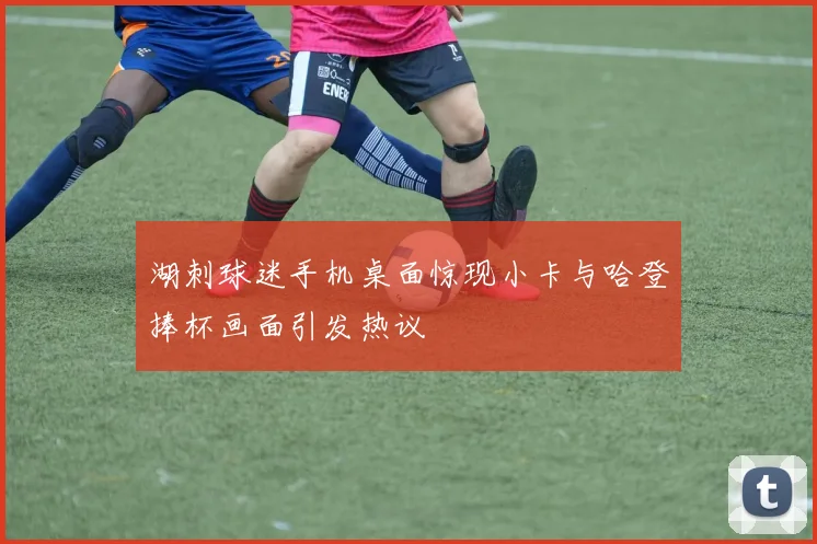 湖刺球迷手机桌面惊现小卡与哈登捧杯画面引发热议