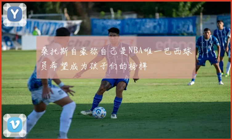 桑托斯自豪称自己是NBA唯一巴西球员希望成为孩子们的榜样