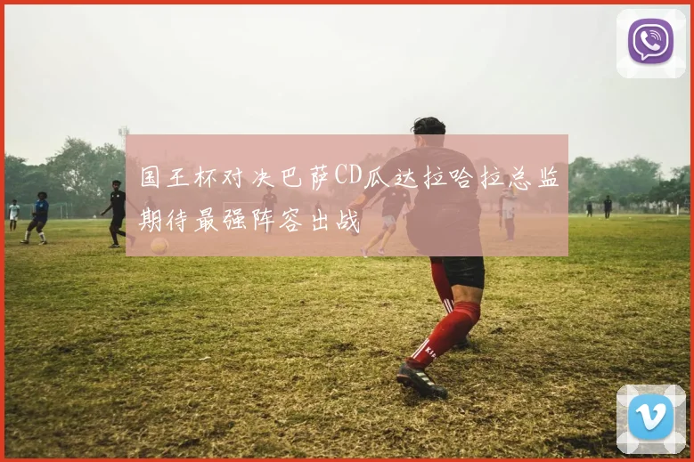 国王杯对决巴萨CD瓜达拉哈拉总监期待最强阵容出战