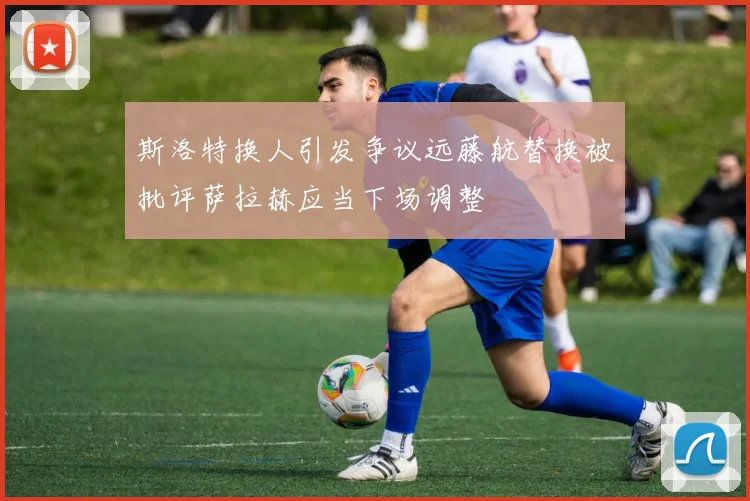 斯洛特换人引发争议远藤航替换被批评萨拉赫应当下场调整