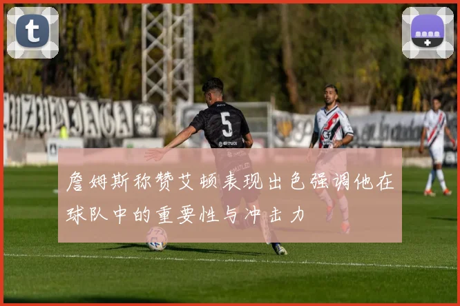 詹姆斯称赞艾顿表现出色强调他在球队中的重要性与冲击力