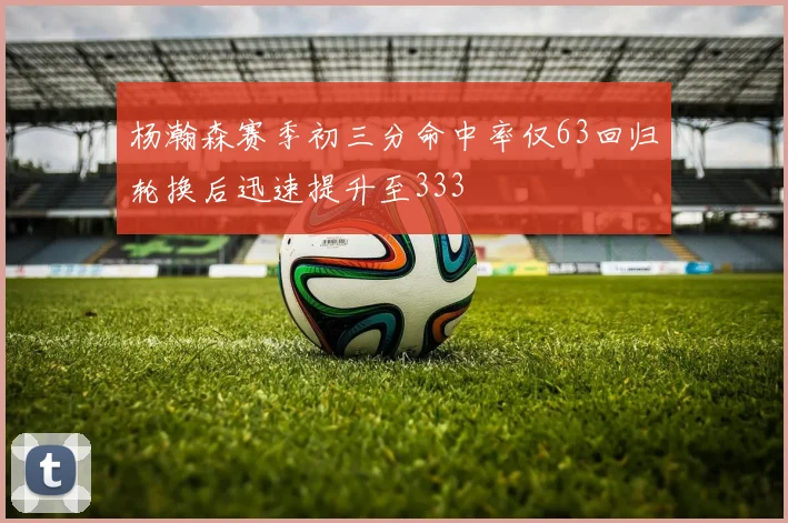 杨瀚森赛季初三分命中率仅63回归轮换后迅速提升至333