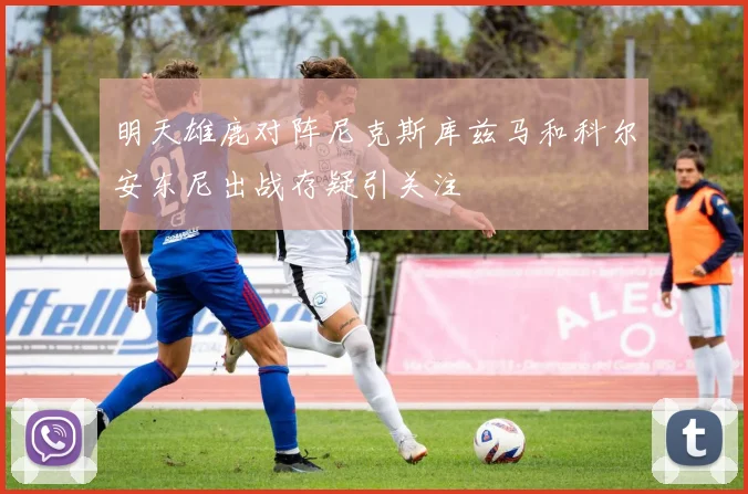 明天雄鹿对阵尼克斯库兹马和科尔安东尼出战存疑引关注
