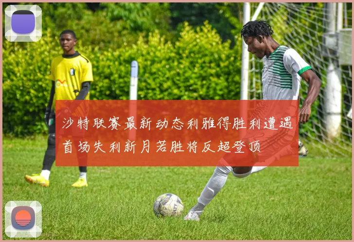 沙特联赛最新动态利雅得胜利遭遇首场失利新月若胜将反超登顶