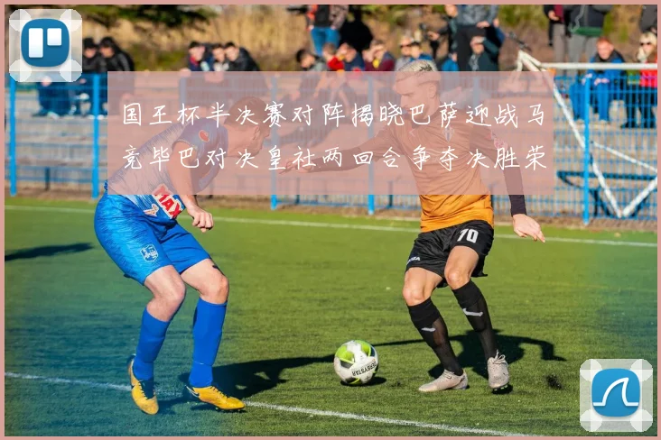 国王杯半决赛对阵揭晓巴萨迎战马竞毕巴对决皇社两回合争夺决胜荣耀