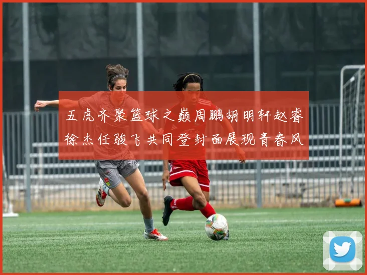 五虎齐聚篮球之巅周鹏胡明轩赵睿徐杰任骏飞共同登封面展现青春风采