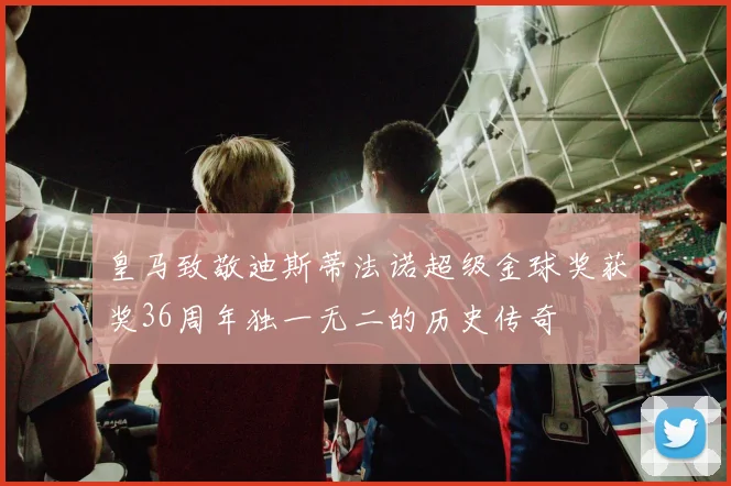 皇马致敬迪斯蒂法诺超级金球奖获奖36周年独一无二的历史传奇