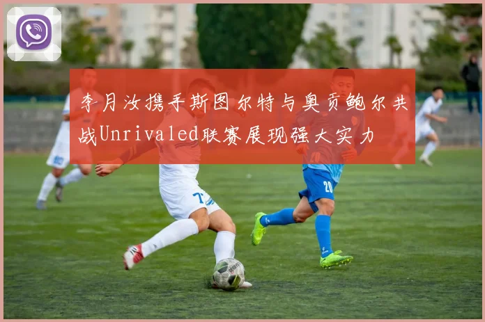 李月汝携手斯图尔特与奥贡鲍尔共战Unrivaled联赛展现强大实力