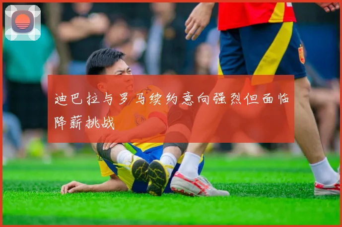 迪巴拉与罗马续约意向强烈但面临降薪挑战