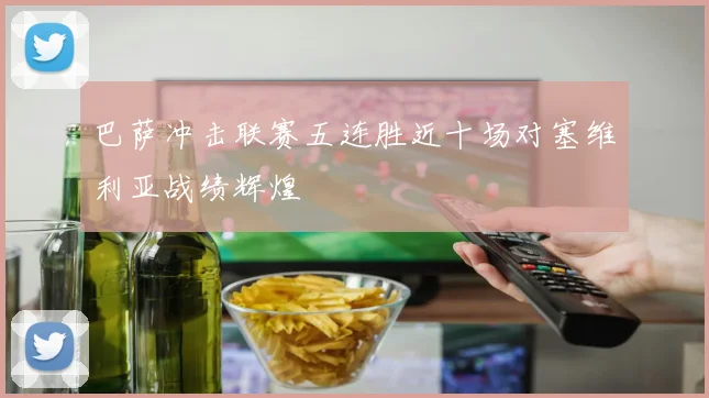巴萨冲击联赛五连胜近十场对塞维利亚战绩辉煌