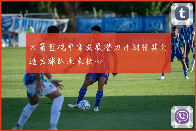火箭重视申京发展潜力计划将其打造为球队未来核心