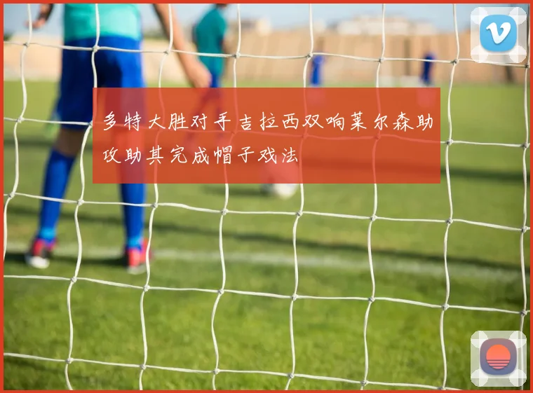 多特大胜对手吉拉西双响莱尔森助攻助其完成帽子戏法