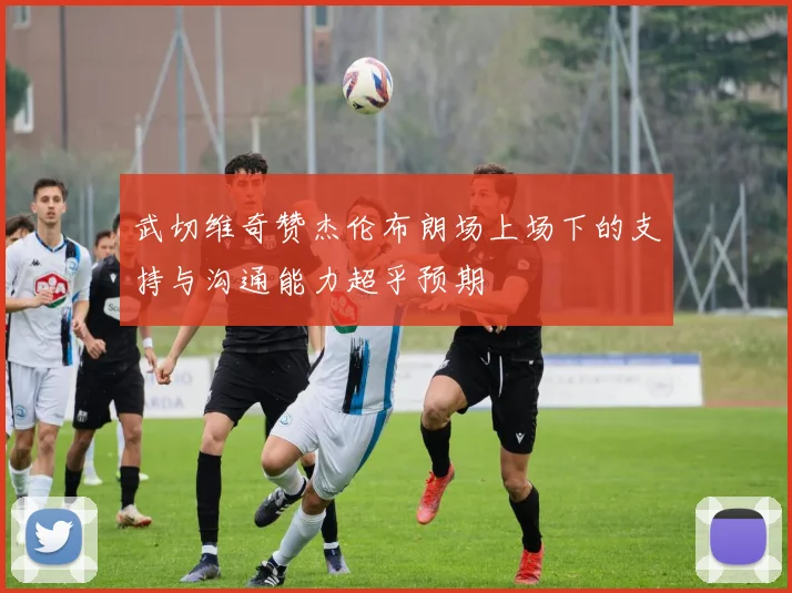 武切维奇赞杰伦布朗场上场下的支持与沟通能力超乎预期