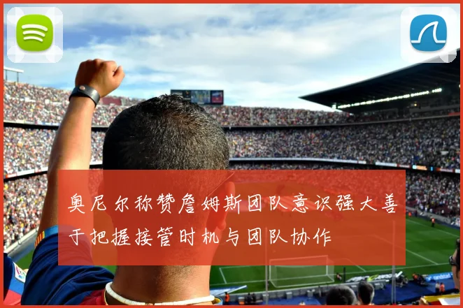 奥尼尔称赞詹姆斯团队意识强大善于把握接管时机与团队协作