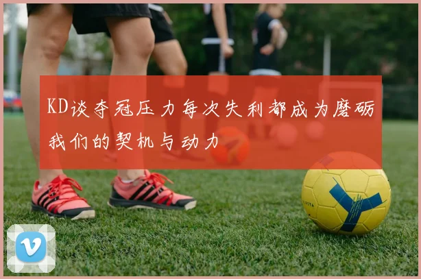 KD谈夺冠压力每次失利都成为磨砺我们的契机与动力