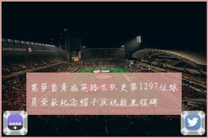 宽萨首秀成英格兰队史第1297位球员荣获纪念帽子庆祝新里程碑