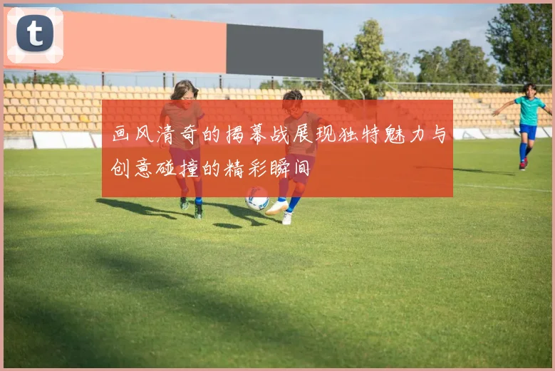 画风清奇的揭幕战展现独特魅力与创意碰撞的精彩瞬间