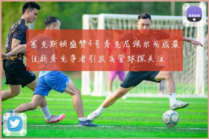 塞克斯顿盛赞4号秀克尼佩尔或成最佳新秀竞争者引发高管球探关注