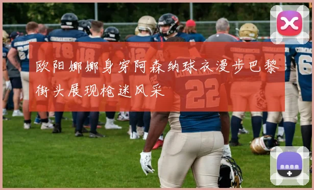 欧阳娜娜身穿阿森纳球衣漫步巴黎街头展现枪迷风采