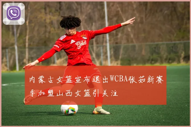 内蒙古女篮宣布退出WCBA张茹新赛季加盟山西女篮引关注