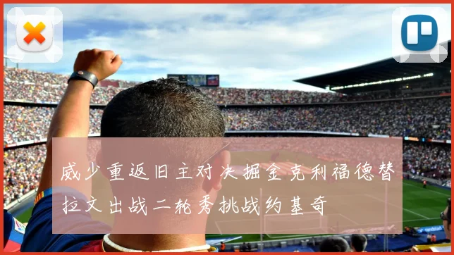 威少重返旧主对决掘金克利福德替拉文出战二轮秀挑战约基奇