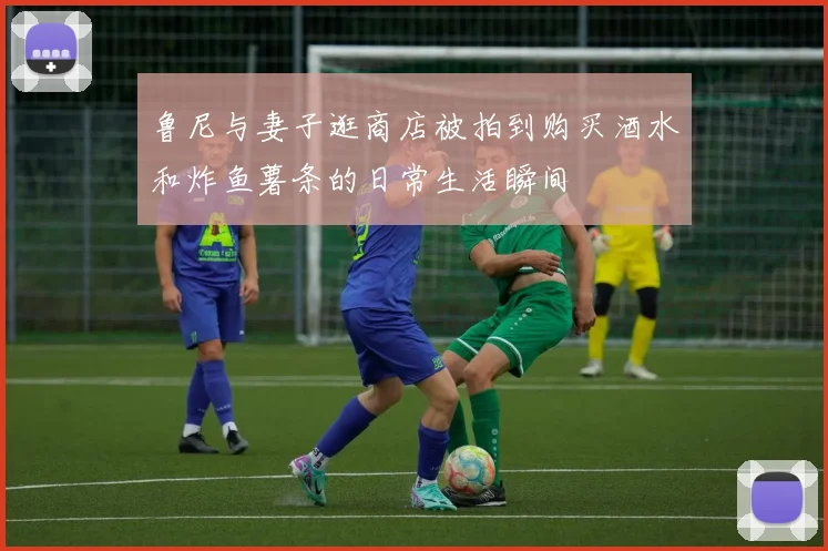 鲁尼与妻子逛商店被拍到购买酒水和炸鱼薯条的日常生活瞬间