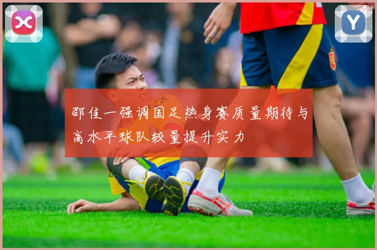 邵佳一强调国足热身赛质量期待与高水平球队较量提升实力