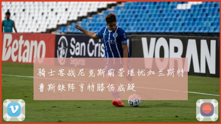 骑士客战尼克斯前景堪忧加兰斯特鲁斯缺阵亨特膝伤成疑